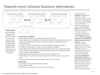 Towards more inclusive business alternatives
Producer Business Model

Intermediary Business Model

Lead-firm Business Model

“Ethical agent”
An ethical agent
engages both
sides of the chain
in the venture
and enables a
dialogue, whilst
simultaneously
recognizing the
abilities of the
supply base and
the demands of
the buyer.

An ethical agent’s PROFILE:
• Ethical agents need to have a chain-wide oversight and reach.
• Ethical agents need to understand the model and network of the supplier, as well as the
support and upgrading that may be necessary to supply to a more formalized and
demanding buyer
• The agents and upstream chain actors need to develop a competitive product
• An effective ethical agent is creative in finding solutions to problems
• Ethical agents often add value without handing the product (e.g. resolving day-to-day
issues, talking to actors regularly, meeting them face-to-face, and establishing critical)
routines, tools and methodologies
• Ethical agents should have both, commercial and development skills
• An ethical agents is not the only supplementary actor needed in an inclusive business
chain
• Interventions that use ethical agents need to plan in an exit strategy
LIMITATIONS:
• Costs: May require additional funding or subsidy
• Role of NGO is unclear.
• Still have to convince buyers or private actors of necessity

Ethical agents play a
mediation role facilitating
the process of chain
collaboration to get a product
or service to market. Agents
possess the skills, knowledge
and/or relationships
necessary to play this role.
They are usually industry
experts who understand the
particular market peculiarity
of the sector they are
operating in. Agents utilize
their networks within the
sector to garner information,
establish trust and build new
links between actors in the
industry – strong
relationships with key
contacts is crucial. Ethical
agents further have a strong
motivation to ensure a
positive development impact
within these new market
relationships. Although
agents do not handle the
product they are likely to
add value and assume some
risk. Threats to the agent are
likely to be reputational or
relationship-based, given the
risks involved in getting a
competitive product to
market and keeping it there.

158
Source: Buxton, Vorley, Homer & van Bragt, The role of ethical agents

 