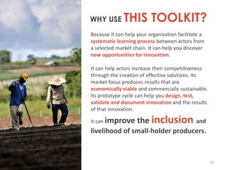 WHY USE

THIS TOOLKIT?

Because it can help your organization facilitate a
systematic learning process between actors from
a selected market chain. It can help you discover
new opportunities for innovation.
It can help actors increase their competitiveness
through the creation of effective solutions. Its
market focus produces results that are
economically viable and commercially sustainable.
Its prototype cycle can help you design, test,
validate and document innovation and the results
of that innovation.
It can improve

the inclusion

and

livelihood of small-holder producers.

16

 