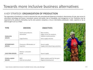 Towards more inclusive business alternatives
A KEY STRATEGY: ORGANIZATION OF PRODUCTION
The organization of production is crucial to overcome the costs associated with dispersion of products, diseconomies of scale, poor access to
information technology and finance, inconsistent volume and quality, lack of traceability, and management of risk. Production may be
organized by the producers themselves, by the end customer companies, or by an intermediary (wholesaler, trader, exporter) or by an
external agent such as an NGO.

TYPE

DRIVERS

OBJECTIVES

Small scale producers
themselves
PRODUCERDRIVEN

New markets,
Higher prices for products,
Stabilize market position

Large farmers

Extra supply volumes

INTERMEDIARYDRIVEN

Processors, Wholesalers or
Exporters

Assure supply
Supply more discerning customers

LEAD FIRM-DRIVEN

Retail or consumer
brand

Assure supply

ETHICAL AGENTDRIVEN

NGO
External consultant

Make markets work for the poor
Regional development

Source: Business models that are inclusive of smallholder farmers, Vorley, Lundy, MacGregor

160

 