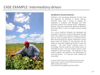 CASE EXAMPLE: Intermediary-driven
Hortifruti in Central America
Hortifruti is the specialized wholesaler for fresh fruit
and vegetable for Wal-Mart in Central America.
Hortifruti works with a variety of suppliers for
vegetables in Honduras and Nicaragua and often
purchases product from existing farmer cooperatives.
However they have experienced significant difficulties
with these RPOs in terms of lengthy decision-making
processes.
As a result, Hortifruti Honduras has developed and
promoted a ‘lead farmer’ model of organization through
which they identify and build the capacity of farmers
who can meet its quality needs in a consistent fashion.
After demonstrating such capacity, lead farmers receive
larger orders for product or new products and are
invited to work with neighboring farmers to meet this
demand.
The lead farmer provides access to
technology, technical assistance and market access as
embedded services. The cost of these services is then
recouped via the sales margin. The expansion of this
model is organic and depends on the identification of
new lead farmers. It is low-cost, easily scalable and
sustainable.
Lundy, M. (2007). New Forms of Collective Action by SmallScale Growers. Input for the World Development Report
2008. Santiago, Chile: Rimisp.
(http://www.rimisp.org/getdoc.php?docid=9855).

164

 