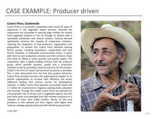 CASE EXAMPLE: Producer driven
Cuatro Pinos, Guatemala
Cuatro Pinos is a successful cooperative with nearly 30 years of
experience in the vegetable export business. Recently the
cooperative has succeeded in opening large markets for several
fresh vegetable products in the US through an alliance with a
specialised wholesaler and several retailers. Existing demand
significantly outstrips the capacity of cooperative members,
requiring the integration of new producers, organisations and
geographies. To achieve this, Cuatro Pinos identifies existing
farmer groups, including associations, cooperatives and lead
farmer networks, in favourable environmental niches. It works
with them to test production schemes and then contracts those
that show an ability to meet quantity and quality targets. The
cooperative signs a legally binding contract with the producer
group, which specifies quantity, quality and a production
schedule as well as providing a fixed annual price for the product.
Credit in the form of inputs and technical assistance is provided.
This is later discounted from the first few product deliveries.
Cuatro Pinos provides business and organisational support to its
partner organizations to increase their efficiency and access
additional funding from diverse sources for development
activities. In 2006, Cuatro Pinos partners successfully raised US$
1.7 million for investments in irrigation, packing sheds, education
and housing. Through this model Cuatro Pinos has achieved an
annual growth rate of 50 per cent in vegetable exports over the
past three years and expanded from 560 member producers to a
network of more than 2,000 families. Nearly all the new
producers in the network are from regions with higher than
national- average poverty levels and with limited access to land.
Lundy, 2007

165

 