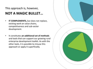 This approach is, however,

NOT A MAGIC BULLET…
•

IT COMPLEMENTS, but does not replace,
existing work on value chains,
competitiveness and sub-sector
development.

•

It constitutes an additional set of methods
and tools that can support our growing rural
enterprise development toolkit. As with the
other tools, it is possible to misuse this
approach or apply it superficially.

 