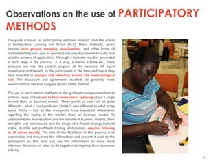 Observations on the use of PARTICIPATORY

METHODS

This guide is based on participatory methods adapted from the school
of Participative Learning and Action (PLA). These methods, which
include focus groups, mapping, visualizations, and other forms of
facilitated reflection, seek to prioritize not only documented results, but
also the process of application. Although a concrete result is generated
at each stage in the process, i.e. A map, a matrix, a table etc., these
products are not the central purpose of the exercise. Of equal
importance and benefit to the participants is the time and space they
have invested in analysis and reflection around the methodological
tool. The discussion and agreements reached are generally more
important than the final tangible results of the method.
The use of participatory methods in this guide encourages members to
air their views and we aim to hear many voices speaking about a single
market chain or business model. These points of view will be quite
different – what a rural producers thinks is very different to what a city
buyer thinks – but all the viewpoints have important information
regarding the reality of the market chain or business model. To
understand the market chain and the individual business models, their
strengths and weaknesses, and the design of a shared strategy to build
stable, durable and profitable trading relationships, requires listening
to all voices equally. The role of the facilitator in this process is to
systematize and document the information and present it back to the
participants so that they can use this information to make more
informed decisions on what to do together to improve their economic
activity.
17

 
