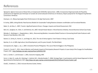 References
Agropyme, Agencia Suiza para el Desarrollo y la Cooperación (COSUDE), Swisscontact , 2006, Innovaciones Organizacionales de Pequeños
productores de Vegetales para Participar en Canales de Comercialización Dinámicos en Honduras, Report prepared for the Regoverning Markets
Consortium, Honduras
Aramyan, L.H., Measuring Supply Chain Performance in the Agri-food sector, 2007
B. Vorley, 2009, Linking Worlds: New Business Models for Sustainable Trading Relations between smallholders and Formalized Markets
Baker, D., da Silva, C., 2007, Trends in Agrifood Systems Drivers. Changes, Impacts and Overall Assessment, FAO
Bell, D.E., Sanghavi, N., Fuller, V. and Shelman, M., 2007, Hariyali Kisaan Bazaar: A Rural Business Initiative, Harvard Business School Case Study
Biénabe, E., Berdergué, J., Peppelenbos,L., Belt,J., Reconnecting Markets: Innovative Global Practices in Connecting Small-Scale Producers with
Dynamic Food Markets, 2011, IIED
Buxton, A., Vorley, B., Homer, S., van Bragt, W., 2012, The role of ethical agents: Fresh Flowers in Kenya, Case Study
Byerlee, D. et. al, 2005, Agriculture, Rural Development, and Pro-poor Growth, The World Bank
Concepcion,S.D., Digal, L., Uy, J., 2007, Innovative Practice Philippines: The case of NorminVeggies in the Philippines
Cramb, R., Purcell, T., 2011, How to Monitor and Evaluate Impacts of Participatory Research Projects: A case study of the Forages for Smallholders
Project, CIAT , http://webapp.ciat.cgiar.org/asia/how-to/WHOLE.PDF
Earl, S., Carden, F., and Smutylo, T., 2001, Outcome mapping, IDRC
Ferris, S., Best, R., Lundy, M., Ostertag, C., Gottret, M.V., Wandschneider,T., 2006, Strategy Paper: A participatory and Are-based Approach to Rural
Agroenterprise Development, CIAT, http://dapa.ciat.cgiar.org/wp-content/uploads/2012/10/Good-Practice-Guide-1.pdf
Gradl,C., Knobloch, C., 2010, Inclusive Business Guide, Endeva

170

 