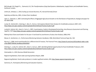 McCullough, E.B.,Pingali P.L., Stamoulis, K.G.,The Transformation of Agri-food Systems: Globalisation, Supply Chains and Smallholder Famers,
Earthscan, London
Jenkins,B., Ishikawa, E., 2010, Scaling up inclusive Business, IFC, Harvard Kennedy School
Kaplinsky and Morries, 2001, A Value Chain Handbook
Ligon, E., Sadoulet, E., 2007, Estimating the Effects of Aggregate Agricultural Growth on the Distribution of Expenditures. Background paper for
the WDR 2008
Lundy, M., Gottret,M.V., Ostertag, C., Best, R., Ferris,S., Participatory Market Chain Analysis for Smallholder producers 2007, CIAT,
http://dapa.ciat.cgiar.org/wp-content/uploads/2012/10/Good-Practice-Guide-4.pdf
Lundy,M., Gottret, M.V., Best, R., Ferris, S., 2007, A participatory Guide to Developing Partnerships, Area Resource Assessment and Planning
together, CIAT http://dapa.ciat.cgiar.org/wp-content/uploads/2012/10/Good-Practice-Guide-2.pdf
Making Value Chains work better for the poor: A tool book for practitioners of value chain Analysis, 2008, DFID
Mosse, R., Sontheimer, L.E., Performance Monitoring Indicators Handbook, 1996, World Bank Technical Paper No. 334
Murray, S., 2008, Hard-nosed benefits for a different kind of investor, The Financial Times, http://www.ft.com/cms/s/0/2a185e2c-8a9c-11dda76a-0000779fd18c.html#axzz2AhhV09r0
Ostertag, C., Lundy, M., Gottret, M.V., Best, R., Ferris,S., 2007, Identifying Market opportunities for Rural Smallholder Producers, CIAT,
http://dapa.ciat.cgiar.org/wp-content/uploads/2012/10/Good-Practice-Guide-3.pdf
Osterwalder, A., 2010, Business Model Generation
Regoverning Markets, Chain-wide Learning Synthesis Report, 2008
Regoverning Markets: Small scales producers in modern agrifood markets, IIED, http://www.regoverningmarkets.org/
Sartorious, R., Participatory Monitoring and Evaluation Systems,

171

 