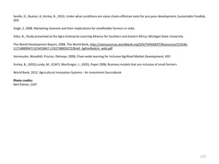 Seville, D., Buxton, A.,Vorley, B., 2010, Under what conditions are value chains effective tools for pro-poor development, Sustainable Foodlab,
IIED
Singh, S. 2008. Marketing channels and their implications for smallholder farmers in India
Sitko, N., Study presented at the Agro-Enterprise Learning Alliance for Southern and Eastern Africa, Michigan State University

The World Development Report, 2008, The World Bank, http://siteresources.worldbank.org/SOUTHASIAEXT/Resources/2235461171488994713/3455847-1192738003272/Brief_AgPovRedctn_web.pdf
Vermeulen, Woodhill, Proctor, Delnoye, 2008, Chain-wide learning for Inclusive Agrifood Market Development, IIED
Vorley, B., (IIED),Lundy, M., (CIAT), MacGregor, J., (IIED), Paper 2008, Business models that are inclusive of small farmers
World Bank, 2012, Agricultural innovation Systems - An investment Sourcebook
Photo credits:
Neil Palmer, CIAT

172

 