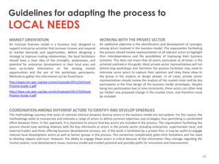 Guidelines for adapting the process to

LOCAL NEEDS
MARKET ORIENTATION

WORKING WITH THE PRIVATE SECTOR

An inclusive business model is a business tool, designed to
support enterprise activities that increase income and respond
to market demands and opportunities. Before designing a
strategy to improve trading relationships, the local facilitators
should have a clear idea of the strengths, weaknesses, and
potential for enterprise development in their local area and
have up-to-date information on the existing market
opportunities and the aim of the workshops participants.
Methods to gather this information can be found here:

An additional objective is the identification and development of synergies
among actors involved in the business model. The organization facilitating
the process should involve representatives of all relevant actors to highlight
their interdependence and the possibilities of improving their business
activities. This does not mean that all actors participate at all times in the
activities outlined in this guide. Most private sector representatives will not
attend long workshops and therefore the process facilitator may need to
interview some actors to capture their opinions and relay these ideas to
the group in the analysis or design phases. In all cases, private sector
representatives should review the analysis of the market chain and be key
participants in the final design of the business model prototypes. Despite
being less participative due to time constraints, these actors can often help
(or hinder) any proposed change in the market chain, and therefore must
be included.

http://dapa.ciat.cgiar.org/wp-content/uploads/2012/10/GoodPractice-Guide-2.pdf

http://dapa.ciat.cgiar.org/wp-content/uploads/2012/10/GoodPractice-Guide-3.pdf

COORDINATION AMONG DIFFERENT ACTORS TO IDENTIFY AND DEVELOP SYNERGIES
This methodology assumes that areas of common interest between diverse actors in the business model are not evident. For this reason, the
methodology seeks to incorporate and motivate a range of actors to define common objectives and strategies, thus permitting a coordinated
effort between them. In this approach, it is important to ensure that key actors are included in the process. The organization facilitating the
process should have working relations with the key informants or actors in the private sector including enterprises, supermarkets local, and
external traders and those offering business development services, etc. If this work is facilitated by a private firm, it may be useful to engage
relevant local development actors as well as farmer groups in this process. This sometimes complicated, given time limitations and the need
to develop rapport and trust. However, the ability to engage these actors is critical because of the information they manage regarding the
market system, rural development issues, business model and market potential and possible paths for innovation and improvement.

18

 