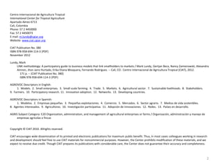 Centro Internacional de Agricultura Tropical
International Center for Tropical Agriculture
Apartado Aéreo 6713
Cali, Colombia
Phone: 57 2 4450000
Fax: 57 2 4450073
E-mail: m.lundy@cgiar.org
Website: www.ciat.cgiar.org
CIAT Publication No. 380
ISBN 978-958-694-114-3 (PDF)
November 2012
Lundy, Mark
LINK methodology: A participatory guide to business models that link smallholders to markets / Mark Lundy, Gertjan Becx, Nancy Zamierowski, Alexandra
Amrein, Jhon Jairo Hurtado, Erika Eliana Mosquera, Fernando Rodríguez. -- Cali, CO : Centro Internacional de Agricultura Tropical (CIAT), 2012.
171 p. -- (CIAT Publication No. 380)
ISBN 978-958-694-114-3 (PDF)

AGROVOC Descriptors in English:
1. Models. 2. Small enterprises. 3. Small scale farming. 4. Trade. 5. Markets. 6. Agricultural sector. 7. Sustainable livelihoods. 8. Stakeholders.
9. Farmers. 10. Participatory research. 11. Innovation adoption. 12. Networks. 13. Developing countries.
AGROVOC Descriptors in Spanish:
1. Modelos. 2. Empresas pequeñas. 3. Pequeñas explotaciones. 4. Comercio. 5. Mercados. 6. Sector agrario. 7. Medios de vida sostenibles.
8. Agentes interesados. 9. Agricultores. 10. Investigación participativa. 11. Adopción de innovaciones. 12. Redes. 13. Países en desarrollo.
AGRIS Subject Category: E20 Organization, administration, and management of agricultural enterprises or farms / Organización, administración y manejo de
empresas agrícolas o fincas

Copyright © CIAT 2010. Allrights reserved.
CIAT encourages wide dissemination of its printed and electronic publications for maximum public benefit. Thus, in most cases colleagues working in research
and development should feel free to use CIAT materials for noncommercial purposes. However, the Center prohibits modification of these materials, and we
expect to receive due credit. Though CIAT prepares its publications with considerable care, the Center does not guarantee their accuracy and completeness.

2

 