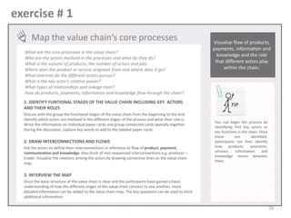 exercise # 1
Map the value chain‘s core processes
What are the core processes in the value chain?
Who are the actors involved in the processes and what do they do?
What is the volume of products, the number of actors and jobs
Where does the product or service originate from and where does it go?
What interests do the different actors pursue?
What is the key actor’s relative power?
What types of relationships and linkage exist?
How do products, payments, information and knowledge flow through the chain?
1. IDENTIFY FUNTIONAL STAGES OF THE VALUE CHAIN INCLUDING KEY ACTORS
AND THEIR ROLES
Discuss with the group the functional stages of the value chain from the beginning to the end.
Identify which actors are involved in the different stages of the process and what their role is.
Write the information on individual paper cards and group connected cards spatially together.
During the discussion, capture key words to add to the labeled paper cards.

2. DRAW INTERCONNECTIONS AND FLOWS
Ask the actors to define their interconnections in reference to flow of product, payment,
communication and knowledge. Also think of non-sequenced interconnections e.g. producer –
trader. Visualize the relations among the actors by drawing connective lines on the value chain
map.

Visualize flow of products,
payments, information and
knowledge and the role
that different actors play
within the chain.

TIP
You can begin the process by
identifying first key actors or
key functions in the chain. Once
these
are
identified,
participants can then identify
how
products,
payments,
services,
information
and
knowledge moves between
them.

3. INTERVIEW THE MAP
Once the basic structure of the value chain is clear and the participants have gained a basic
understanding of how the different stages of the value chain connect to one another, more
detailed information can be added to the value chain map. The key questions can be used to elicit
additional information.

28

 