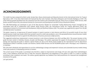 ACKNOWLEDGEMENTS
This toolkit has been prepared by Mark Lundy, Gertjan Becx, Nancy Zamierowski and Alexandra Amrein at the International Center for Tropical
Agriculture, CIAT. It has been field tested and improved by Jhon Jairo Hurtado, Erika Eliana Mosquera and Fernando Rodríguez at CIAT. The
initial draft has greatly benefited from the comments from Don Seville at the Sustainable Food Lab, Shaun Ferris at Catholic Relief Services, Abbi
Buxton and Bill Vorley at the International Institute for Environment and Development and Will Crosse at Rainforest Alliance.
The LINK Methodology was developed as part of the New Business Models for Sustainable Trading Relationships Project managed by the
Sustainable Food Lab in collaboration with Catholic Relief Services (CRS), the International Center for Tropical Agriculture (CIAT), the
International Institute for Environment and Development (IIED) and Rainforest Alliance (RA). This project was supported by a grant from the Bill
and Melinda Gates Foundation.
The guide is based on: a) experiences of research projects in several countries in Latin America and Africa; b) successful results of more than
twenty business model case studies which have proved to work for small-scale producers; and, c) the growing literature around business models
as a design/development tool to augment the effectiveness of business processes to fight poverty.
The suggested method was implemented in several countries in Latin America between June 2011 and May 2012. The present iteration of the
guide has been tested in Colombia, Panama, Ecuador and Nicaragua. The authors appreciate the support of all participants in the process of
testing and improving this guide in advance. Special thanks are due to the ACUA project funded by the International Fund for Agricultural
Development (IFAD) in Colombia, Ecuador and Panama; Catholic Relief Services and the ACORDAR project staff in Nicaragua; and, Fundamerca
in Colombia.

We invite both individuals and organizations to use this methodology to design and implement inclusive and sustainable business models linking
small scale producers in developing countries to markets.
The current version of this guide is a prototype and, therefore, subject to improvement and change. All users who apply these methodological
tools in their fieldwork should feel free to make the necessary adjustments and adaptations to this guide to make it as useful as possible
according to their conditions and needs. The authors greatly appreciate any feedback from field practitioners for improved and strengthened
iterations of this guide.
Let’s get started!

3

 