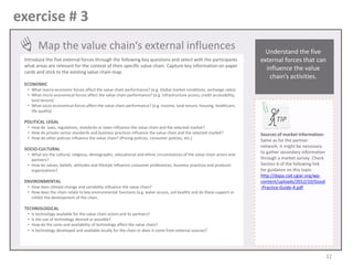 exercise # 3
Map the value chain‘s external influences
Introduce the five external forces through the following key questions and select with the participants
what areas are relevant for the context of their specific value chain. Capture key information on paper
cards and stick to the existing value chain map.

Understand the five
external forces that can
influence the value
chain’s activities.

ECONOMIC
• What macro-economic forces affect the value chain performance? (e.g. Global market conditions, exchange rates)
• What micro-economical forces affect the value chain performance? (e.g. infrastructure access, credit accessibility,
land tenure)
• What socio-economical forces affect the value chain performance? (e.g. income, land tenure, housing, healthcare,
life quality)

POLITICAL LEGAL
• How do laws, regulations, standards or taxes influence the value chain and the selected market?
• How do private sector standards and business practices influence the value chain and the selected market?
• How do other policies influence the value chain? (Pricing policies, consumer policies, etc.)

SOCIO-CULTURAL
• What are the cultural, religious, demographic, educational and ethnic circumstances of the value chain actors and
partners?
• How do values, beliefs, attitudes and lifestyle influence consumer preferences, business practices and producer
organizations?

ENVIRONMENTAL
• How does climate change and variability influence the value chain?
• How does the chain relate to key environmental functions (e.g. water access, soil health) and do these support or
inhibit the development of the chain.

TIP
Sources of market information:
Same as for the partner
network, it might be necessary
to gather secondary information
through a market survey. Check
Section 6 of the following link
for guidance on this topic:
http://dapa.ciat.cgiar.org/wpcontent/uploads/2012/10/Good
-Practice-Guide-4.pdf

TECHNOLOGICAL
•
•
•
•

Is technology available for the value chain actors and its partners?
Is the use of technology desired or possible?
How do the costs and availability of technology affect the value chain?
Is technology developed and available locally for the chain or does it come from external sources?

32

 