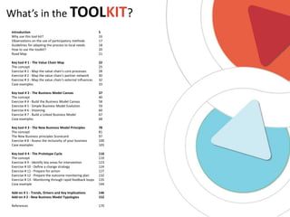 What’s in the TOOLKIT?
Introduction
Why use this tool kit?
Observations on the use of participatory methods
Guidelines for adapting the process to local needs
How to use the toolkit?
Road Map

5
16
17
18
20
21

Key tool # 1 - The Value Chain Map
The concept
Exercise # 1 - Map the value chain‘s core processes
Exercise # 2 - Map the value chain‘s partner network
Exercise # 3 - Map the value chain‘s external influences
Case examples

22
25
28
30
32
33

Key tool # 2 - The Business Model Canvas
The concept
Exercise # 4 - Build the Business Model Canvas
Exercise # 5 - Simple Business Model Evalution
Exercise # 6 - Visioning
Exercise # 7 - Build a Linked Business Model
Case examples

37
40
58
59
60
67
68

Key tool # 3 - The New Business Model Principles
The concept
The New Business principles Scorecard
Exercise # 8 - Assess the inclusivity of your business
Case examples

78
81
97
100
105

Key tool # 4 - The Prototype Cycle
The concept
Exercise # 9 - Identify key areas for intervention
Exercise # 10 - Define a change strategy
Exercise # 11 - Prepare for action
Exercise # 12 - Prepare the outcome monitoring plan
Exercise # 13 - Monitoring through rapid feedback loops
Case example

116
119
123
124
127
132
135
144

Add-on # 1 - Trends, Drivers and Key Implications
Add-on # 2 - New Business Model Typologies

146
152

References

170

 
