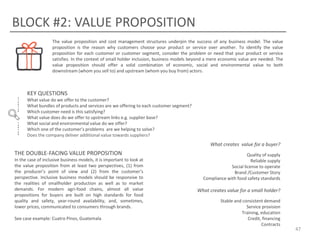 BLOCK #2: VALUE PROPOSITION
The value proposition and cost management structures underpin the success of any business model. The value
proposition is the reason why customers choose your product or service over another. To identify the value
proposition for each customer or customer segment, consider the problem or need that your product or service
satisfies. In the context of small holder inclusion, business models beyond a mere economic value are needed. The
value proposition should offer a solid combination of economic, social and environmental value to both
downstream (whom you sell to) and upstream (whom you buy from) actors.

KEY QUESTIONS
What value do we offer to the customer?
What bundles of products and services are we offering to each customer segment?
Which customer need is this satisfying?
What value does do we offer to upstream links e.g. supplier base?
What social and environmental value do we offer?
Which one of the customer’s problems are we helping to solve?
Does the company deliver additional value towards suppliers?

What creates value for a buyer?

THE DOUBLE-FACING VALUE PROPOSITION
In the case of inclusive business models, it is important to look at
the value proposition from at least two perspectives, (1) from
the producer’s point of view and (2) from the customer’s
perspective. Inclusive business models should be responsive to
the realities of smallholder production as well as to market
demands. For modern agri-food chains, almost all value
propositions for buyers are built on high standards for food
quality and safety, year-round availability, and, sometimes,
lower prices, communicated to consumers through brands.
See case example: Cuatro Pinos, Guatemala

Quality of supply
Reliable supply
Social license to operate
Brand /Customer Story
Compliance with food safety standards

What creates value for a small holder?
Stable and consistent demand
Service provision
Training, education
Credit, financing
Contracts

47

 