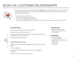 BLOCK #4: CUSTOMER RELATIONSHIPS
A business model must also describe the type of relationship it wants to establish with each customer segment
in order to deliver the product or value proposition. Relationships can range from personal to automated.
Consider the following aspects:
•
•
•
•

The channel of communication
The consistency of the communication
The cost of maintaining the communication
The potential to differentiate our company through a distinct customer relationship or customer service.

KEY QUESTIONS
Does our business manage customer relationships?
How do we manage customer relations?
What type of relationship does each of our Customer Segments expect us
to establish and maintain with them?
Which ones have we established?

ADDITIONAL QUESTIONS
How are customer relationships integrated with the rest of our business
model?

MOTIVATIONS
• Acquire new customers
• Maintain existing customers
• Increase sales

CATEGORIES
•
•
•
•
•
•

Personal assistance
Automated Services
Dedicated Personal Assistance
Communities
Self-Service
Co-creation

How costly are they?
Do we spend too much effort on relationships with unprofitable
customers?
Could we invest in more profitable customers?

50

 