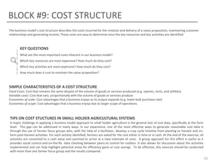 BLOCK #9: COST STRUCTURE
The business model’s cost structure describes the costs incurred for the creation and delivery of a value proposition, maintaining customer
relationships and generating income. Those costs are easy to determine once the key resources and key activities are identified.

KEY QUESTIONS
What are the most important costs inherent in our business model?
Which key resources are most expensive? How much do they cost?
Which key activities are most expensive? How much do they cost?
How much does it cost to maintain the value proposition?

SIMPLE CHARACTERISTICS OF A COST STRUCTURE
Fixed Costs: Cost that remains the same despite of the volume of goods or services produced (e.g. salaries, rents, and utilities)
Variable costs: Cost that vary proportionally with the volume of goods or services produce
Economies of scale: Cost advantages that a business enjoys as its output expands (e.g. lower bulk purchase rate)
Economies of scope: Cost advantages that a business enjoys due to larger scope of operations.

TIPS ON COST STUCTURES IN SMALL HOLDER AGRICULTURAL SYSTEMS
A major challenge in applying a business model approach to small holder agriculture is the general lack of cost data, specifically at the farm
level. This gap can be addressed in many ways. In our experience, one of the most effective ways to generate reasonable cost data is
through the use of farmer focus groups who, with the help of a facilitator, develop a crop cycle timeline from planting to harvest and onfarm post-harvest activities. For each activity identified, farmers are asked for the cost either in time or in cash. At the end of the exercise, all
activities are converted to a cash value and summed to arrive at a clear estimate of costs. A group approach for this effort is useful as it
provides social control and on-the-fly data checking between peers to control for outliers. It also allows for discussion about the activities
implemented and can help highlight potential areas for efficiency gains or cost savings. To be effective, this exercise should be conducted
with more than one farmer focus group and the results compared.

55

 