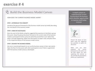 exercise # 4
Build the Business Model Canvas
HOW DOES THE CURRENT BUSINESS MODEL WORK?
STEP 1: INTRODUCE THE CONCEPT

In-depth analysis to
understand the current
functioning of the business
and to discover opportunities
to improve small holder
inclusion

Introduce the general framework of the business model canvas by briefly describing
the nine blocks of the business model.
STEP 2: ANALYZE EACH BLOCK
Dive into each of the blocks using the suggested key questions to facilitate a group
discussion. Keep the group discussion focused on the current state of the business
model as participants tend to jump into what they would like to see rather than
what is actually happening. Gather the information on paper cards and place them
in the respective blocks on the business model canvas.
STEP 3: REVIEW THE BUSINESS MODEL
Ask one or several participants to sum up the business canvas in their own words.
Open the floor for discussion with other participants to see if there is agreement
with the business model canvas as developed.

TIP
Present the theory of each
block using the suggested
key questions to guide the
discussion
Make sure you have
prepared
the
canvas
framework on the wall or on
the floor before you start
explaining the exercise as
this will help the participants
follow your explanations.

58

 