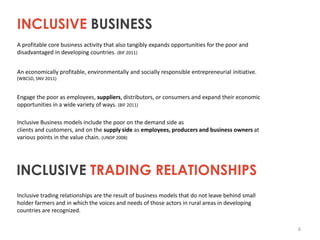 INCLUSIVE BUSINESS
A profitable core business activity that also tangibly expands opportunities for the poor and
disadvantaged in developing countries. (BIF 2011)
An economically profitable, environmentally and socially responsible entrepreneurial initiative.
(WBCSD, SNV 2011)

Engage the poor as employees, suppliers, distributors, or consumers and expand their economic
opportunities in a wide variety of ways. (BIF 2011)
Inclusive Business models include the poor on the demand side as
clients and customers, and on the supply side as employees, producers and business owners at
various points in the value chain. (UNDP 2008)

INCLUSIVE TRADING RELATIONSHIPS
Inclusive trading relationships are the result of business models that do not leave behind small
holder farmers and in which the voices and needs of those actors in rural areas in developing
countries are recognized.
6

 