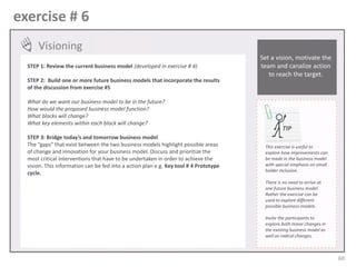 exercise # 6
Visioning
STEP 1: Review the current business model (developed in exercise # 4)
STEP 2: Build one or more future business models that incorporate the results
of the discussion from exercise #5

What do we want our business model to be in the future?
How would the proposed business model function?
What blocks will change?
What key elements within each block will change?
STEP 3: Bridge today’s and tomorrow business model
The “gaps” that exist between the two business models highlight possible areas
of change and innovation for your business model. Discuss and prioritize the
most critical interventions that have to be undertaken in order to achieve the
vision. This information can be fed into a action plan e.g. Key tool # 4 Prototype
cycle.

Set a vision, motivate the
team and canalize action
to reach the target.

TIP
This exercise is useful to
explore how improvements can
be made in the business model
with special emphasis on small
holder inclusion.
There is no need to arrive at
one future business model.
Rather the exercise can be
used to explore different
possible business models.
Invite the participants to
explore both minor changes in
the existing business model as
well as radical changes.

60

 