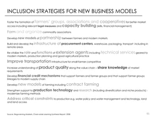 INCLUSION STRATEGIES FOR NEW BUSINESS MODELS
farmers’ groups, associations and cooperatives for better market
access including relevant legal measures and capacity building (skills, financial management)
Foster the formation of

Form and organize commodity associations
Develop new

models of partnership between farmers and modern markets

Build and develop the infrastructure
remote areas

of procurement centers, warehouse, packaging, transport

extension agents

Re-vitalize the role and functions of
including
modern markets, production planning and good agricultural practice

including in

technical services geared to

Improve transportation infrastructure for small-farmer competitive
Increase understanding of
requirements

product quality along the value chain – share knowledge of market

Develop financial credit mechanisms that support farmers and farmer groups and that support farmer groups
linkages to modern supply chain
Develop

new models of farming including contract farming

Strengthen support to production
modernize farming methods

technology and research (including diversification and niche products) -

Address critical constraints to production e.g. water policy and water management and technology, land
and land access

Source: Regoverning Markets, Chain-wide Learning Synthesis Report. 2008

61

 