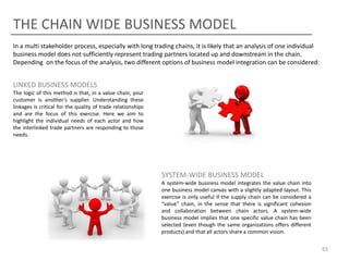 THE CHAIN WIDE BUSINESS MODEL
In a multi stakeholder process, especially with long trading chains, it is likely that an analysis of one individual
business model does not sufficiently represent trading partners located up and downstream in the chain.
Depending on the focus of the analysis, two different options of business model integration can be considered:

LINKED BUSINESS MODELS
The logic of this method is that, in a value chain, your
customer is another's supplier. Understanding these
linkages is critical for the quality of trade relationships
and are the focus of this exercise. Here we aim to
highlight the individual needs of each actor and how
the interlinked trade partners are responding to those
needs.

SYSTEM-WIDE BUSINESS MODEL
A system-wide business model integrates the value chain into
one business model canvas with a slightly adapted layout. This
exercise is only useful if the supply chain can be considered a
“value” chain, in the sense that there is significant cohesion
and collaboration between chain actors. A system-wide
business model implies that one specific value chain has been
selected (even though the same organizations offers different
products) and that all actors share a common vision.
63

 