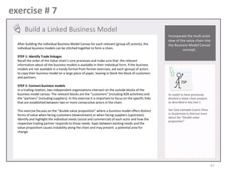 exercise # 7
Build a Linked Business Model
After building the individual Business Model Canvas for each relevant (group of) actor(s), the
individual business models can be stitched together to form a chain.

Incorporate the multi actor
view of the value chain into
the Business Model Canvas
concept.

STEP 1: Identify Trade linkages
Recall the order of the Value chain’s core processes and make sure that the relevant
information about all the business models is available in their individual form. If the business
models are not available in a handy format from former exercises, ask each (group) of actors
to copy their business model on a large piece of paper, leaving in blank the block of customers
and partners.
STEP 2: Connect business models
In a trading relation, two independent organizations intersect on the outside blocks of the
business model canvas. The relevant blocks are the “customers” (including B2B activities) and
the “partners” (including suppliers). In this exercise it is important to focus on the specific links
that are established between two or more consecutive actors in the chain.
This exercise focuses on the “double value proposition” where a business model offers distinct
forms of value when facing customers (downstream) or when facing suppliers (upstream).
Identify and highlight the individual needs (social and commercial) of each actor and how the
respective trading partner responds to those needs. Gaps between existing needs and the
value proposition causes instability along the chain and may present a potential area for
change.

TIP
Its useful to have previously
finished a Value chain analysis
as described in Key tool 1.
See Case example Cuatro Pinos
in Guatemala to find out more
about the “Double value
proposition”

67

 