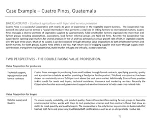 Case Example – Cuatro Pinos, Guatemala
BACKGROUND - Contract agriculture with input and service provision
Cuatro Pinos is a successful Cooperative with nearly 30 years of experience in the vegetable export business. The cooperative has
evolved into what can be termed a “social intermediary” that performs a vital role in linking farmers to international markets. Cuatro
Pinos manages a diverse portfolio of vegetables supplied by approximately 7,000 smallholder farmers organized into more than 140
farmer groups including cooperatives, associations, lead farmer informal groups and NGO-led firms. Recently the Cooperative has
succeeded in opening large markets for several products in the US and has achieved an annual growth rate of 50% in vegetable exports
over the past three years. Much of its success is can be explained through attractive value propositions to both smallholder farmers and
buyer markets. For both groups, Cuatro Pinos offers a low-risk, high return way of engaging supplier and buyer through supply chain
coordination, transparent chain governance, stable market linkages and critically, access to services.

TWO PERSPECTIVES - THE DOUBLE FACING VALUE PROPOSITION.
Value Proposition for producers
Technical support,
input provision and
formal contracts

Cuatro Pinos manages its purchasing from small holders through formal contracts, specifying quantity, quality
and a production schedule as well as providing a fixed price for the product. This fixed price contract has been
shown to consistently return 7–10 per cent above the spot price market. Additionally Cuatro Pinos provides
in-kind credit for seeds and inputs, technical assistance, insurance and marketing services. Recently the
Cooperative has also accessed government supported weather insurance to help cover crop-related risks.

Value Proposition for buyers
Reliable supply and
Quality

To ensure supply, scalability, and product quality, Cuatro Pinos identifies existing farmer groups in favorable
environmental niches, works with them to test production schemes and then contracts those that show an
ability to meet quantity and quality targets. The cooperative is the only farmer organization in Guatemala that
has had both farm and processing level GlobalGAP certification as well as an on-site pesticide residue lab.

72

 