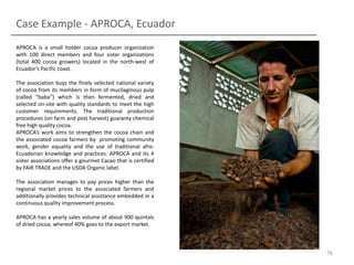 Case Example - APROCA, Ecuador
APROCA is a small holder cocoa producer organization
with 100 direct members and four sister organizations
(total 400 cocoa growers) located in the north-west of
Ecuador’s Pacific coast.
The association buys the finely selected national variety
of cocoa from its members in form of mucilaginous pulp
(called “baba”) which is then fermented, dried and
selected on-site with quality standards to meet the high
customer requirements. The traditional production
procedures (on farm and post harvest) guaranty chemical
free high quality cocoa.
APROCA’s work aims to strengthen the cocoa chain and
the associated cocoa farmers by promoting community
work, gender equality and the use of traditional afroEcuadorian knowledge and practices. APROCA and its 4
sister associations offer a gourmet Cacao that is certified
by FAIR TRADE and the USDA Organic label.

The association manages to pay prices higher than the
regional market prices to the associated farmers and
additionally provides technical assistance embedded in a
continuous quality improvement process.
APROCA has a yearly sales volume of about 900 quintals
of dried cocoa, whereof 40% goes to the export market.

76

 