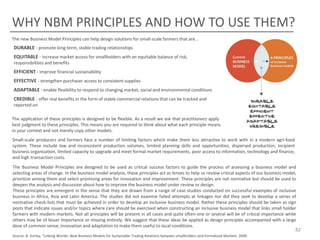 WHY NBM PRINCIPLES AND HOW TO USE THEM?
The new Business Model Principles can help design solutions for small-scale farmers that are…

DURABLE - promote long-term, stable trading relationships
EQUITABLE - increase market access for smallholders with an equitable balance of risk,
responsibilities and benefits

EFFICIENT - improve financial sustainability
EFFECTIVE - strengthen purchaser access to consistent supplies
ADAPTABLE - enable flexibility to respond to changing market, social and environmental conditions
CREDIBLE - offer real benefits in the form of stable commercial relations that can be tracked and
reported on
The application of these principles is designed to be flexible. As a result we ask that practitioners apply their
best judgment to these principles. This means you are required to think about what each principle means inns
in your context and not merely copy other models.
Small-scale producers and farmers face a number of limiting factors which make them less attractive to work with in a modern agri-food
system. These include low and inconsistent production volumes, limited planning skills and opportunities, dispersed production, incipient
business organization, limited capacity to upgrade and meet formal market requirements, poor access to information, technology and finance,
and high transaction costs.
The Business Model Principles are designed to be used as critical success factors to guide the process of assessing a business model and
selecting areas of change. In the business model analysis, these principles act as lenses to help us review critical aspects of our business model,
prioritize among them and select promising areas for innovation and improvement. These principles are not normative but should be used to
deepen the analysis and discussion about how to improve the business model under review or design.
These principles are emergent in the sense that they are drawn from a range of case studies conducted on successful examples of inclusive
business in Africa, Asia and Latin America. The studies did not examine failed attempts at linkages nor did they seek to develop a series of
normative check-lists that must be achieved in order to develop an inclusive business model. Rather these principles should be taken as sign
posts that indicate issues and/or topics where care should be exercised when constructing an inclusive business model that links small holder
farmers with modern markets. Not all principles will be present in all cases and quite often one or several will be of critical importance while
others may be of lesser importance or missing entirely. We suggest that these ideas be applied as design principles accompanied with a large
dose of common sense, innovation and adaptation to make them useful to local conditions.

82

Source: B. Vorley, “Linking Worlds: New Business Models for Sustainable Trading Relations between smallholders and Formalized Markets. 2009.

 