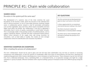 PRINCIPLE #1: Chain wide collaboration
SHARED GOALS
Do actors in the system pull the same way?
The development of a systemic view of the chain stretches the usual
boundaries of the business model, which has focused on the individual firm
and its internal processes, to one of chain-wide processes involving multiple
actors. A collaborative partner network is vital for perishable commodities
such as fresh vegetables, dairy and meat, which require traceability and have
higher food safety risk profiles. But collaboration is also key to upgrading a
commodity chain in terms of quality, sustainability or small holder inclusion.
This is increasingly visible in the growing number of certified products, such as
organics, Rainforest Alliance, Fairtrade and other certification-based systems.
Where critical elements of the supply chain add strong incentives for
articulation, such as food safety or quality, this creates an even stronger
collaboration vehicle for identification and resolution of problems.

KEY QUESTIONS
Are the commercial and developmental
goals to clear to all actors in the chain?
Is there opportunity for co-investment
and shared decision making in the chain?
Are there structures in place for
collaboration or shared problem solving?
Are there one or more champions who
will lead or facilitate the process of coinnovation?

IDENTIFIED CHAMPION OR CHAMPIONS
Who is leading the process of collaboration?
The term ‘collaboration’ should not be used to gloss over the fact that chain stakeholders may not have an interest in increasing
transparency and collaboration, or that the interests of smallholders differ from those of intermediaries and lead firms. Reaching and
implementing agreement often involves identifying one or more champions to lead the process. These champions may be from the lead
firm, from a dedicated wholesaler, from a facilitating NGO, or a motivated farmer, or co-operative manager and might be a single
individual or a group of people. Effective facilitation often requires building a group of champions drawn from different groups along the
chain.

85

 