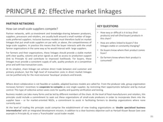PRINCIPLE #2: Effective market linkages
PARTNER NETWORKS
How can small-scale suppliers compete?
Partner networks, with co-investment and knowledge-sharing between producers,
suppliers, processors and retailers, are usually built around a small number of largescale preferred suppliers. Inclusive business models must therefore build on market
linkages that put small-scale suppliers on par with, or above, the competitiveness of
large-scale suppliers. In practice this means that the buyer interacts with the small
farmer organizations in the same way as he would interact with large suppliers.
For farmers and their organizations, these linkages should provide a stable market
with clear quality, volume and price signals as well as access to production support
(link to Principle 4) and contribute to improved livelihoods. For buyers, these
linkages must provide a consistent supply of safe, quality products at a competitive
price and with low transaction costs.

KEY QUESTIONS
• How easy or difficult is it to buy (find
products) and sell (find buyer) products in
this chain?
• How are sellers linked to buyers? Are
linkages stable or constantly changing?
• Do buyers know where their product comes
from?
• Do farmers know where their product is
consumed?

At its simplest, chain linkage can achieve direct trade between end customer and
primary producer, but the high level of transaction costs in direct market linkages
can be justified only for the most exclusive ‘boutique’ products and brands.

Where direct collaboration is not feasible or scalable, adapted business models are called for. From the producer side, group organization
increases farmers’ incentives to cooperate to compete as one single supplier, by restricting their opportunistic behavior and by mutual
control. This type of collective action saves costs for quality and quantity verification and testing.
Business models can take many forms and be led by different members of the chain. At the level of food manufacturers and retailers, this
principle could include a commitment to seek out these organizations of small-scale producers in order to incorporate them into the
supplier base – or for market-oriented NGOs, a commitment to assist in facilitating farmers to develop organizations where none
currently exist.
At the level of trading the principle could comprise the establishment of new trading organizations as ‘double specialized business
intermediaries’ with an integrated development mission, in addition to a clear business objective such as Hariyali Kisaan Bazaar (see case
example in Principle 4), or even a ‘franchisable’ social trader model.

86

 