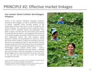 PRINCIPLE #2: Effective market linkages
Case example: Market Facilitator NorminVeggies,
Philippines
Farmers of the Northern Mindanao Vegetable Producers’
Association, NorminVeggies, are able to successfully participate
in dynamic vegetable chains primarily because of the
organizational structure they chose in order to respond to the
market challenges. The association formed marketing clusters,
based on farmer’s capability, interest and capitalization. They
follow a quality assurance plan for each product, have training
for good agricultural practices, and designated lead farmers to
act as quality managers and coaches. Small farmers are clustered
with independent farmers who help jumpstart quality
production. Benefits and accountability for quality are shared
with all the cluster members. Products are traceable to the farm
and farmer who supplied each pack or crate of produce. Farmers
maintain ownership of their own products up to the institutional
market and therefore have a greater participation in the chain.
NormiVeggies supplies multiple market outlets – exports,
supermarkets, hotels, wholesale and local markets – spreading
risks and ensuring an outlet for all products. For these services,
NorminVeggies earns a market facilitation fee based on the value
of the sale and uses the income to cover the marketing
management overhead.
Source: Sylvia D. Concepcion, Larry Digal , Joan C. Uy (2007). Innovative Practice
Philippines: The case of NorminVeggies in the Philippines.
http://www.regoverningmarkets.org/en/resources/se_asia/innovative_practic
e_philippines_the_case_of_norminveggies_in_the_philippines

87

 