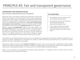 PRINCIPLE #3: Fair and transparent governance
TRANSPARENT AND CONSISTENT RULES
Does everyone understand the rules of the game?
Governance refers to the setting, monitoring and enforcement of formal and
informal rules along the chain. Rules pertain to terms of trade, including price
setting, payment terms, grades and standards and regularity of delivery, often
referred to as buying conditions. Specifically, fair and transparent governance
refers to the establishment and enforcement of clear and consistent grades
and standards, clear commitments to buy and sell certain volumes of certain
grade products at certain times, and equitable processes of risk management.
Mutually recognized interdependency between chain actors appears key.
Shared commercial risk and insurance against failure are frequently cited as
the cement of successful relationships. This can be achieved formally or
informally, but the guarantees must be transparent in ways that enable the
chain to be regularly monitored and rules enforced through an agreed
facilitator, chain self-regulation or other mechanisms down and up the chain.

KEY QUESTIONS
• Are standards, processes, and prices clear
and consistent across the chain?
• Are production, financial and commercial
risks understood and shared
proportionately along the chain?
• Is there evidence of formal or informal
contract adherence? If so, why? If not,
under what conditions do contracts break
down?

Accountability can be achieved through mechanisms such as co-development, management and consistent application of standards, use of
contracts to enhance predictability and transparency for producers, improved forecasting and planning, clear, consistent and known
guidelines for pricing, quality grades, among others.
New business models also seek to make incentives transparent and assist in their accrual to the actors responsible for positive change.
Examples from different models include incentives for meeting or exceeding quality and quantity goals, contracts that leverage access to
credit, access to reasonably priced inputs, etc. The key issue here is the need to align incentives with outcomes.
While it is not constructive to over-regulate chain activities and/or governance, it is important to have a minimum level of common
understanding on which to base decision making.

88

 
