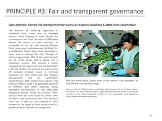 PRINCIPLE #3: Fair and transparent governance
Case example: Shared risk management between Los Angeles Salad and Cuatro Pinos cooperative
The business of exporting vegetables is
inherently risky. Losses due to damaged
products from shipping or other factors are
commonplace and often the result of difficulties
beyond the control of chain members. In
recognition of this fact, the exporter (Cuatro
Pinos cooperative) and wholesaler (LA Salad) for
a smallholder French bean chain developed a
novel way to manage this risk. Through an
informal agreement, 10% of the value of each
box of French beans sold is placed into a
settlement account. This account is jointly
managed by the cooperative and the wholesaler
in the US. Funds in this account are used to write
off damaged product, invest in technical
assistance on food safety and new product
development,
and
for
unforeseen
circumstances. Both parties have agreed that
first use of these funds is to guarantee payment
to farmers, with other expenses taking
secondary consideration. In the 2005-2006
production season, nearly US $230,000 were
used to write off loans issued to farmers who
lost their crops in Hurricane Stan. This fund is a
novel way to plan for, and respond to, risks
inherent to the export of fresh produce and is a
good example of shared risk management.

Find out more about Cuatro Pinos in the section ‘Case examples’ or
http://www.cuatropinos.com.gt/
Source: Lundy, M. 2006. Assessing smallholder participation in the French bean chain in
Guatemala: The Juan Francisco Project. Supply chain assessment carried out under the
umbrella of the Rural Livelihoods Program of the Sustainable Food Laboratory
(http://www.sustainablefoodlab.org).

89

 
