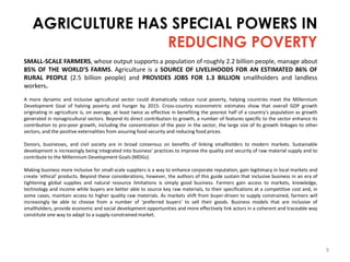 AGRICULTURE HAS SPECIAL POWERS IN
REDUCING POVERTY
SMALL-SCALE FARMERS, whose output supports a population of roughly 2.2 billion people, manage about
85% OF THE WORLD’S FARMS. Agriculture is a SOURCE OF LIVELIHOODS FOR AN ESTIMATED 86% OF
RURAL PEOPLE (2.5 billion people) and PROVIDES JOBS FOR 1.3 BILLION smallholders and landless
workers.
A more dynamic and inclusive agricultural sector could dramatically reduce rural poverty, helping countries meet the Millennium
Development Goal of halving poverty and hunger by 2015. Cross-country econometric estimates show that overall GDP growth
originating in agriculture is, on average, at least twice as effective in benefiting the poorest half of a country’s population as growth
generated in nonagricultural sectors. Beyond its direct contribution to growth, a number of features specific to the sector enhance its
contribution to pro-poor growth, including the concentration of the poor in the sector, the large size of its growth linkages to other
sectors, and the positive externalities from assuring food security and reducing food prices.
Donors, businesses, and civil society are in broad consensus on benefits of linking smallholders to modern markets. Sustainable
development is increasingly being integrated into business’ practices to improve the quality and security of raw material supply and to
contribute to the Millennium Development Goals (MDGs).
Making business more inclusive for small-scale suppliers is a way to enhance corporate reputation, gain legitimacy in local markets and
create ‘ethical’ products. Beyond these considerations, however, the authors of this guide sustain that inclusive business in an era of
tightening global supplies and natural resource limitations is simply good business. Farmers gain access to markets, knowledge,
technology and income while buyers are better able to source key raw materials, to their specifications at a competitive cost and, in
some cases, maintain access to higher quality raw materials. As markets shift from buyer-driven to supply constrained, farmers will
increasingly be able to choose from a number of ‘preferred buyers’ to sell their goods. Business models that are inclusive of
smallholders, provide economic and social development opportunities and more effectively link actors in a coherent and traceable way
constitute one way to adapt to a supply-constrained market.

9

 