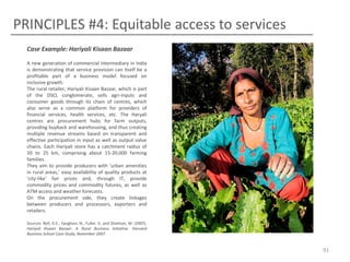 PRINCIPLES #4: Equitable access to services
Case Example: Hariyali Kisaan Bazaar
A new generation of commercial intermediary in India
is demonstrating that service provision can itself be a
profitable part of a business model focused on
inclusive growth.
The rural retailer, Hariyali Kisaan Bazaar, which is part
of the DSCL conglomerate, sells agri-inputs and
consumer goods through its chain of centres, which
also serve as a common platform for providers of
financial services, health services, etc. The Haryali
centres are procurement hubs for farm outputs,
providing buyback and warehousing, and thus creating
multiple revenue streams based on transparent and
effective participation in input as well as output value
chains. Each Hariyali store has a catchment radius of
20 to 25 km, comprising about 15-20,000 farming
families.
They aim to provide producers with ‘urban amenities
in rural areas,’ easy availability of quality products at
‘city-like’ fair prices and, through IT, provide
commodity prices and commodity futures, as well as
ATM access and weather forecasts.
On the procurement side, they create linkages
between producers and processors, exporters and
retailers.
Sources: Bell, D.E., Sanghavi, N., Fuller, V. and Shelman, M. (2007).
Hariyali Kisaan Bazaar: A Rural Business Initiative. Harvard
Business School Case Study, November 2007.

91

 