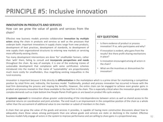 PRINCIPLE #5: Inclusive innovation
INNOVATION IN PRODUCTS AND SERVICES
How can we grow the value of goods and services from the
chain?
Effective new business models promote collaborative innovation by multiple
actors along the chain in products and services as well as the processes that
underpin both. Important innovations in supply chains range from new products,
development of best practices, development of standards, to development of
new supply chain organizational structures to entering new markets or servicing
more efficiently existing clients.
Too many development interventions are done ‘for’ smallholder farmers, rather
than ‘with’ them, failing to consult and incorporate perspectives and needs
throughout the chain. By way of example, it is one of the enduring ironies of
sustainable development that compliance with some certification schemes
introduced into the market in the name of ‘sustainability’ are proportionately
much more costly for smallholders, thus magnifying existing inequalities in the
rural economy.

KEY QUESTIONS
• Is there evidence of product or process
innovation? If so, who participates and why?
• If innovation is evident, who gains from the
results? Are there profit-sharing mechanisms
in place?
• Is innovation encouraged among all actors in
the chain?
• What are the incentives or disincentives for
innovation?

Innovation is important because it links directly to differentiation in the marketplace which is a prime driver for maintaining a competitive
position by retail firms and, indirectly, the business model. Traditionally, product and process innovation has occurred in-house with the
lead firm dominating the process and reaping the benefits. However, the entire chain can be engaged to achieve even greater gains in
product and process innovation than those available to the lead firm in the chain. This is especially critical when the innovation goals include
complex demands such as triple bottom line People-Planet-Profit gains or are based on product life-cycle analysis.
A systemic approach to innovation allows greater understanding of the interdependencies between actors as well as shared access to the
potential returns on coordination and joint activities. The end result is an improvement in the competitive position of the chain as a whole
rather than the accruement of additional value to one member or subset of members in the chain.
A chain that can grow the value of the goods and services it provides, is capable of having more constructive discussions about how to
adequately share those values among participants than one whose goods and services are static or declining in the market. Effective
business models fully engage all actors in the system to improve performance and are willing to share gains in a proportional way.

92

 