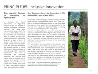 PRINCIPLE #5: Inclusive innovation
Case example: Gestores
de
Innovación
en
Agroindustria
In
Colombia,
the
Centro
Internacional
de
Agriculture
Tropical, (CIAT) has worked to
develop chain-wide innovation
methods
that
work
with
representatives along a chain. The
process entitled GIAR, Gestores
de Innovación en Agroindustria
Rural or ‘Leaders in Rural AgroIndustrial Innovation,’ is a toolbox
designed to build a team of
partners who focus on unmet
market opportunities in a specific
chain and then work to identify
and provide solutions to critical
bottlenecks in the market chain to
take advantage of the identified
opportunities. The team is
responsible
for
providing
innovation and solutions that
market chain partners can use to
upgrade their position in the
market. Success in this area is
critical where market forces tend
to favor procurement towards
those who can afford to innovate.

Case Example: Farmer-led innovation in the
Allanblackia chain in West Africa
Unilever has been developing a commercial supply chain for
seeds from the Allanblackia tree in West Africa since 2001.
One of the major limitations to scaling up the supply base
had been the time needed for seed germination. As the
Financial Times reported in September 2008, a surprising
source of innovation helped resolve this problem.
Scientists from Ghana's Forestry Research Institute had been
working to find a faster method of germination for the seeds
of the Allanblackia tree. But it was not until the team met a
farmer who was using plastic bags for seed germination that
part of the solution emerged. Meanwhile, another farmer
had found that removing the husks of the seeds also
hastened germination.
"We combined the two and, within three weeks, the roots
were growing,” says Samuel Henneh, operations manager at
Novel Development, which is developing the new oil supply
chain. "That success story was caused by two farmers. So
now we don't joke with the farmers - we behave as if we
know nothing and we ask them to tell us their stories.”
The source of this breakthrough reveals the importance of
learning from all partners including the beneficiaries for
companies involved in pro-poor commercial initiatives.
Source: Murray, S. 2008. Hard-nosed benefits for a different kind of
investor. Business and Development section. The Financial Times.
September 25. http://www.ft.com/reports/busanddev2008

93

 