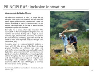 PRINCIPLE #5: Inclusive innovation
Case example: Del Cabo, Mexico
Del Cabo was established in 1985 to bridge the gap
between small producers in Mexico and the need for
fresh, organic produce in the United States. Today Del
Cabo is a network of over 500 farmers in the US and
Mexico. Del Cabo offers a full line of warm weather
vegetable crops for the US market.
Del Cabo has a strong chain-wide innovation. This
occurs both on the farm side (innovating new crops and
varieties for farmers dealing with a range of issues
including legal, environmental, economic, etc) and on
the consumer side (identifying gaps in the market, the
need for new and improved products through sales
information, etc.).
Innovation occurs as a response to specific problems or
issues with Del Cabo farmers: (i) Del Cabo’s breeding
program identifies and cultivates new crops and
varieties for consumers and producers alike; (ii) research
by Del Cabo agronomists to identify common issues and
points of innovation, facilitate farmer knowledge to be
utilized throughout the chain and within other groups;
and, (iii) biological pest management integrates new
knowledge with producer groups and makes
recommendations for crops with the goal to eliminate
the need for any kind of spraying.
Source: Ricketts, K. 2009. Del Cabo New Business Model Study, CIAT, Cali,
Colombia: 12 p.

94

 