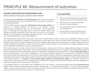 PRINCIPLE #6: Measurement of outcomes
TAILORED INDICATORS AND MONITORING PLANS
What should be measured, by whom and for whom?
Incorporating tailored indicators and monitoring plans helps to assess the health of
the trading relationship as a for-profit business and also its effects as a vehicle for
community development.
The 6th principle proposes measuring the effectiveness of the business model for all
involved in a continuous fashion. This has not to be complex – regular
communications, meetings and visits are valid mechanisms – but should clearly
focus on identifying and responding early to issues and problems before they
threaten the trading relationship. On the flip side, these tools can also help to
identify and take advantage of emerging opportunities either in chain upgrading,
new product development or new market engagement.

KEY QUESTIONS
• Are commercial and developmental goals and
indicators known and shared along the chain?
• What systems are in place to effectively
measure or analyze indicators?
• How does the chain deal with difficulties and
crisis management?
• Do improvements to chain activities benefit
all members of the chain? Why or why not?

The inclusive process measurements that involves chain actors can itself become a driver of much closer collaboration (Principle 1) and a
chain wide learning experience. Examples of inclusive process include regular, joint review of market trends and strategies to maintain or
improve market position and joint development of plans to upgrade product quality and quantities based on market conditions. Once the
trading relationship is functioning in a stable manner, we can begin to assess the effects of this relationship on broader development issues
such as smallholder livelihoods or even community development.
The simplest measure, the number of farmers linked to a new market, is only one part of the story. Linking small-scale producers to markets
does not automatically lead to development and improved livelihoods, although many claims in Corporate Social Responsibility (CSR) and
business development reports would suggest otherwise. A slightly more complete level of measurement is a simple cost-benefit analysis to
assure that participation in the chain is profitable for all, including small-scale producers. But measurement of ‘sustainable trading
relationships’ would most effectively probe a step further. Improvements in producer income from specialization for high-value markets may
be obtained at the expense of the resilience of the household economy, long-term food security, the position of women in the household, or
environmental resilience. So, measures of food security, gender relations and environmental aspects are additional dimensions for
measurement in areas where these are important issues. This information, especially well-documented evidence that shows developmental
impact, has a market value for the buyers (i.e. CSR reports).
It is insufficient however to only measure what is happening in the chain. Rather, a new business model requires both measurement and
action on what is found by those measurements. Actions may be positive – i.e. scaling up good experiences – or more focused on problem
solving – how can practices improve – but the critical factor is that the effects of the chain are measured, the results shared openly with chain
95
actors and decisions on how to improve taken in a collective fashion.

 