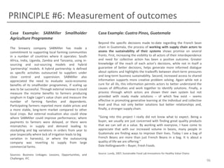 PRINCIPLE #6: Measurement of outcomes
Case Example: SABMiller Smallholder
Agriculture Programme
The brewery company SABMiller has made a
commitment to supporting local farming communities
in a number of countries where it operates: South
Africa, India, Uganda, Zambia and Tanzania, using insourcing and out-sourcing models and hybrid
‘partnership’ models. A hybrid partnership is defined
as specific activities outsourced to suppliers under
close control and supervision. SABMiller also
appreciated the need to evaluate socio-economic
benefits of its smallholder programmes, if scaling up
was to be successful. Through external reviews it could
measure the income benefits to farmers producing
sorghum in Eagle Lager’s value chain and measure the
number of farming families and dependents.
Participating farmers reported more stable prices and
a more stable, long-term market compared to other
local crops. But external evaluation also could show
where SABMiller could improve performance; where
payments to farmers were delayed, or there were
mismatches in supply and demand leading to
stockpiling and big variations in orders from year to
year (especially where lack of irrigation leads to big
variation in harvests), or where the outsourcing
company was reverting to supply from large
commercial farms.
Sources: Business Linkages: Lessons, Opportunities, and
Challenges. IFC

Case Example: Cuatro Pinos, Guatemala
Beyond the specific decisions made to-date regarding the French bean
chain in Guatemala, the process of working with supply chain actors to
assess the sustainability of their systems shows promise on several
fronts. First, increasing the visibility to all actors of their interdependence
and need for collective action has been a positive outcome. Greater
knowledge of the reach of each actor’s decisions, while not in itself a
guarantee of better decisions, helps generate more informed dialogue
about options and highlights the tradeoffs between short-term pressures
and long-term business sustainability. Second, increased access to shared
information supports more creative problem solving. Again while not a
cure for all ills, this information permits actors to better understand the
causes of difficulties and work together to identify solutions. Finally, a
process through which actors are shown their own system but not
provided with ready made solutions – of which few exist – seems
effective in promoting generative learning at the individual and collective
level and thus not only better solutions but better relationships and,
finally, a stronger supply chain.
“Going into this project I really did not know what to expect. Being a
buyer, we usually are just concerned with finding great quality products
that we can sell at a value. By working with everyone, I have come to
appreciate that with our increased volume in beans, many people in
Guatemala are finding ways to improve their lives. Today I see a bag of
French Beans are more than just French Beans in a bag. It is about a
quality of life we are offering.”
Dale Hollingsworth – Buyer, Fresh Foods.
Source: Lundy, 2007; Sustainable Food Lab Innovations for Healthy Value Chains

96

 