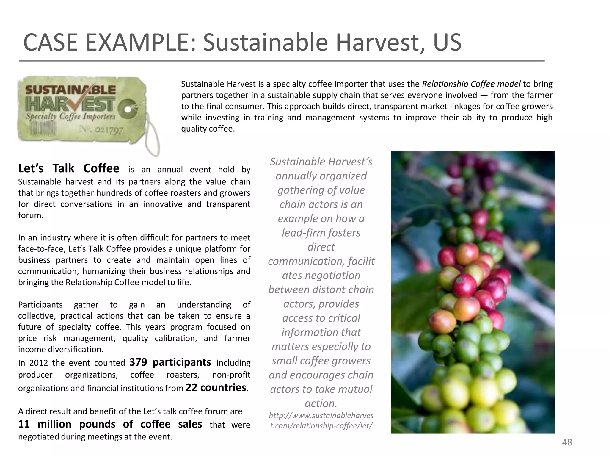 CASE EXAMPLE: Sustainable Harvest, US
                                            Sustainable Harvest is a specialty coffee importer that uses the Relationship Coffee model to bring
                                            partners together in a sustainable supply chain that serves everyone involved — from the farmer
                                            to the final consumer. This approach builds direct, transparent market linkages for coffee growers
                                            while investing in training and management systems to improve their ability to produce high
                                            quality coffee.


                                                                   Sustainable Harvest’s
Let’s Talk Coffee           is an annual event hold by
Sustainable harvest and its partners along the value chain
                                                                     annually organized
that brings together hundreds of coffee roasters and growers         gathering of value
for direct conversations in an innovative and transparent             chain actors is an
forum.                                                               example on how a
In an industry where it is often difficult for partners to meet       lead-firm fosters
face-to-face, Let’s Talk Coffee provides a unique platform for              direct
business partners to create and maintain open lines of             communication, facilit
communication, humanizing their business relationships and
                                                                      ates negotiation
bringing the Relationship Coffee model to life.
                                                                   between distant chain
Participants gather to gain an understanding of                        actors, provides
collective, practical actions that can be taken to ensure a            access to critical
future of specialty coffee. This years program focused on
price risk management, quality calibration, and farmer
                                                                      information that
income diversification.                                             matters especially to
In 2012 the event counted 379 participants including                small coffee growers
producer organizations, coffee roasters, non-profit                and encourages chain
organizations and financial institutions from 22 countries.        actors to take mutual
                                                                           action.
A direct result and benefit of the Let’s talk coffee forum are     http://www.sustainableharves
11 million pounds of coffee sales that were                        t.com/relationship-coffee/let/
negotiated during meetings at the event.
                                                                                                                                                  48
 