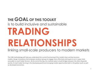 THE GOAL OF THIS TOOLKIT
is to build inclusive and sustainable

TRADING
RELATIONSHIPS
linking small-scale producers to modern markets
The LINK methodology will help you understand the current functioning of the market chain and key business
models, design innovations that empower producer groups to engage more effectively and buyers to act in ways more
amenable to small holder farmers. At the end of the day, this method seeks to build bridges between the often disparate
worlds of small holder farming in the developing world and emerging market opportunities both in the global south as well
as developed economies.

                                                                                                                            2
 