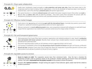 Principle # 1: Chain-wide collaboration
                   Supply chain coordination, based principally on sales projections and actual sales data, flows from buyers back to the
                   Cooperative and from there to diverse farmer organizations. In the US, the wholesaler LA Salad also plays a role. Based on
                   projected sales, Cuatro Pinos develops production plans with partner organizations.
                   This system functions in a relatively informal manner with market information relayed to Cuatro Pinos either via e-mail or
                   fax but often via phone calls (with LA Salad for example). From there Cuatro Pinos formalizes the process with the
0   1    2    3
                   development of production plans and contracts with associated producers and producer associations.

Principle # 2: Effective market linkages
                   Cuatro pinos is the aggregating and contracting agent with the international buyers. It provides key systemic services both
                   to buyers (i.e. quality and consistency guarantees) as well as to farmer organizations.
                   Effective mechanism to recruit additional growers (clear value proposition) combined with willingness to work with broad
                   range of farmer organizations has enabled them to provide market access for a large number of farmers.

0   1    2    3

Principle # 3: Fair and transparent governance
                   Chain governance from Cuatro Pinos back to producer organizations and individual producers is clear, based on production
                   plans and backed with formal contracts. Recently these contracts have included weather-insurance coverage subsidized
                   partially by the Guatemalan State.
                   Discussions regarding product quality are still relatively common (suggesting clarity is still an issue)
                   Full transition to GlobalGAP is driven through the provision of price incentives to farmers who gain and maintain certification
                   Shared risk fund (between Cuatro Pinos and LA Salad) that allows the Cooperative to guarantee payment to farmers even
0   1    2    3    when product is not sold due to problems at the port of entry or logistics.


Principle # 4: Equitable access to services
                   Access to inputs on credit. The cooperative secures loans from commercial banks. Once the loan is received, the
                   Cooperative provides credit to producers based on the production schedule (planting and harvest times) and projected
                   volumes. The credit is discounted from the product received and the producer receives the balance.
                   Provision offer technical assistance through training and support of local extension agents and/or lead farmers linked to
                   producer associations
0   1    2    3
                                                                                                                                               40
 