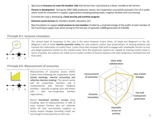 Agricultural insurance to cover the weather risks that farmers face (purchased as a block, invisible to the farmer)
                   Partner in development: During the 2005-2006 production season, the Cooperative successfully accessed 1.5m US in public
                   sector funds for investment in supplier organizations including packing sheds, irrigation facilities and rural housing
                   Currently the coop is developing a food security and nutrition program
                   Extensive social services for members (health, education, etc)
                   New foundation to support social services to non-members funded by a small percentage of the profits of each member of
                   the French bean supply chain which during its first full year of operation (2008) generated US $ 60,000


Principle # 5: Inclusive innovation
                   The central point of innovation in this case is the nexus between Cuatro Pinos, LA Salad and Wegman’s in the US.
                   Wegman’s and LA Salad identify potential niches for new products and/or new presentations of existing products and
                   transmit this information to Cuatro Pinos. Cuatro Pinos then employs field staff to engage with smallholder farmers to test
                   and adapt production systems to the market needs. Once the production systems are capable of meeting market needs in
                   terms of quality, the systems are rolled out to a wider number of farmers based on the sales projections received from the
                   final client.
0   1    2    3
                                                                                                      chain wide
                                                                                                     collaboration
Principle # 6: Measurement of outcomes
                  Measurement of outcomes occurs within
                  Cuatro Pinos following the cooperative model             measurement                                         new market
                  (yearly meetings, internal accounting and                of outcomes                                           linkages
                  collective decision-making). The system works
                  well for cooperative members and is
                  complemented with informal feedback
0   1    2    3   activities – basically on-going visits and phone
                  calls – with non-cooperative member
                                                                                                                                 Fair and
                  organizations.                                               inclusive
                                                                                                                               transparent
                                                                              innovation
                  Recent household nutrition surveys show                                                                       goverance
                  troubling rates of malnourishment in 20% of
                  coop member families who are relatively
                  better off than non-member suppliers so                                              equitable
                  clearly market linkages (including credit) are                                       access to
                  not enough to solve poverty on their own.                                             services
                                                                                                                                             41
 