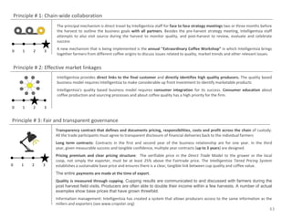 Principle # 1: Chain-wide collaboration
                       The principal mechanism is direct travel by Intelligentsia staff for face to face strategy meetings two or three months before
                       the harvest to outline the business goals with all partners. Besides the pre-harvest strategy meeting, Intelligentsia staff
                       attempts to also visit source during the harvest to monitor quality, and post-harvest to review, evaluate and celebrate
                       success
                       A new mechanism that is being implemented is the annual "Extraordinary Coffee Workshop” in which Intelligentsia brings
0       1    2    3
                       together farmers from different coffee origins to discuss issues related to quality, market trends and other relevant issues.


    Principle # 2: Effective market linkages
                       Intelligentsia provides direct links to the final customer and directly identifies high quality producers. The quality based
                       business model requires Intelligentsia to make considerable up front investment to identify marketable products
                       Intelligentsia's quality based business model requires consumer integration for its success. Consumer education about
                       coffee production and sourcing processes and about coffee quality has a high priority for the firm.

0       1    2    3


Principle # 3: Fair and transparent governance
                       Transparency contract that defines and documents pricing, responsibilities, costs and profit across the chain of custody.
                       All the trade participants must agree to transparent disclosure of financial deliveries back to the individual farmers
                       Long term contracts: Contracts in the first and second year of the business relationship are for one year. In the third
                       year, given measurable success and tangible confidence, multiple year contracts (up to 3 years) are designed.
                       Pricing premium and clear pricing structure: The verifiable price in the Direct Trade Model to the grower or the local
                       coop, not simply the exporter, must be at least 25% above the Fairtrade price. The Intelligentsia Tiered Pricing System
0      1    2    3     establishes a sustainable base price and ensures there is a clear, tangible link between cup quality and coffee value.
                       The entire payments are made at the time of export.
                       Quality is measured through cupping. Cupping results are communicated to and discussed with farmers during the
                       post harvest field visits. Producers are often able to double their income within a few harvests. A number of actual
                       examples show base prices that have grown threefold.
                       Information management: Intelligentsia has created a system that allows producers access to the same information as the
                       millers and exporters (see www.cropster.org)
                                                                                                                                                   43
 