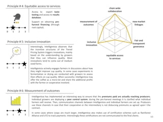 Principle # 4: Equitable access to services
                                                                                                chain wide
                   Access to      expert taste                                                 collaboration
                   testing and access to results
                   database .
                   Support on obtaining pre-                         measurement of                                     new market
                   harvest financing (through                          outcomes                                           linkages
                   root capital).
0   1    2    3


                                                                                                                          Fair and
Principle # 5: Inclusive innovation                                         inclusive
                                                                                                                        transparent
                                                                           innovation
                  Interestingly, Intelligentsia observes that                                                            goverance
                  the incentive structures of the Tiered
                  Pricing System triggers innovations, mainly
                  based on the understanding by growers                                      equitable access
                  that they can influence quality. Most                                        to services
                  innovations tend to come out of medium
                  sized farms.
0   1    2    3   Intelligentsia actively engages farmers in discussions about how
                  they might improve cup quality. In some cases experiments in
                  fermentation or drying are conducted with growers to assess
                  their effects on cup quality. When successful, Intelligentsia may
                  offer the coffee as a micro-lot and share the additional profits
                  with the farmer or cooperative involved.


Principle # 6: Measurement of outcomes
                   Intelligentsia has implemented an interesting way to ensure that the premiums paid are actually reaching producers.
                   Individual growers are deploying a peer control system: during the pre-harvest meetings it is clarified what individual
                   farmers will receive. Then, communication channels between Intelligentsia and individual farmers are set up. Producers
                   use these channels in case that their cooperative or the intermediary is not disbursing premiums as agreed upon I the
                   contract.

                   In some cases where coops are much larger, Intelligentsia also makes use of certification schemes such as Rainforest
0   1    2    3    Alliance and UTZ to track payments. Interestingly these certifications are not communicated to the final clients.
                                                                                                                                         44
 