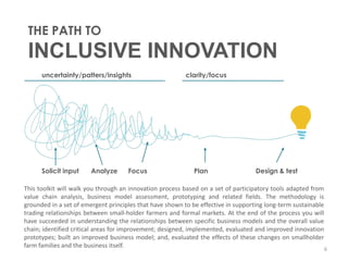 THE PATH TO
 INCLUSIVE INNOVATION
      uncertainty/patters/insights                        clarity/focus




      Solicit input     Analyze      Focus                   Plan                   Design & test

This toolkit will walk you through an innovation process based on a set of participatory tools adapted from
value chain analysis, business model assessment, prototyping and related fields. The methodology is
grounded in a set of emergent principles that have shown to be effective in supporting long-term sustainable
trading relationships between small-holder farmers and formal markets. At the end of the process you will
have succeeded in understanding the relationships between specific business models and the overall value
chain; identified critical areas for improvement; designed, implemented, evaluated and improved innovation
prototypes; built an improved business model; and, evaluated the effects of these changes on smallholder
farm families and the business itself.                                                                       6
 