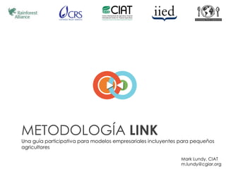 METODOLOGÍA LINK
Una guía participativa para modelos empresariales incluyentes para pequeños
agricultores

                                                              Mark Lundy, CIAT
                                                              m.lundy@cgiar.org
 