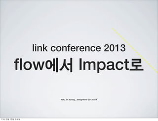 link conference 2013
           flow에서 Impact로
                          Noh, Jin Young _ designfever 20130314




13년	 3월	 15일	 금요일
 