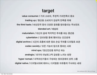 target
                        value consumer / 가치 소비자, 주관적 가치만족이 중요
                           trading up / 중산층 소비자가 감성적 만족을 위해
                     the third taste / 비선진국 등의 다양한 문화를 받아들이는 무브먼트
                                    blended art / 예술화
                        maturialism / 자신의 삶에 적극적인 투자를 하는 중년층
                           cyberlation / 인터넷을 통해 맺어지는 인간관계
                    digital archive / 시간의 흐름에 따른 정보 손실 우려를 디지털로 보관
                           codec society / 모든 기능이 칩으로 통하는 사회
                               mind spa / 정신건강을 최우선 하는
                          analogia / 과거의 아날로그적 감성을 느끼는 성향
                      hyper nomad / 지적자산가들이 구성하는 창조경제의 상위 그룹
                    digital native / 디지털시대에 태어나, 디지털을 자유롭게 구사하는 세대


                                                                link conference 2013 Noh, Jin Young

13년	 3월	 15일	 금요일
 